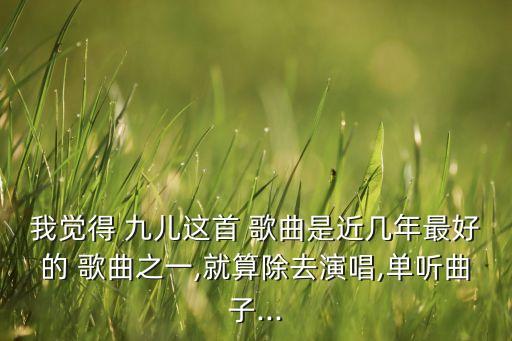我觉得 九儿这首 歌曲是近几年最好的 歌曲之一,就算除去演唱,单听曲子...
