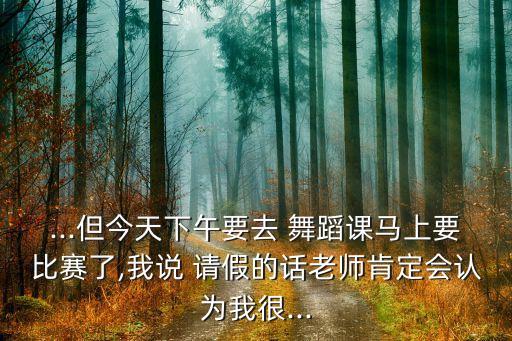 ...但今天下午要去 舞蹈课马上要比赛了,我说 请假的话老师肯定会认为我很...