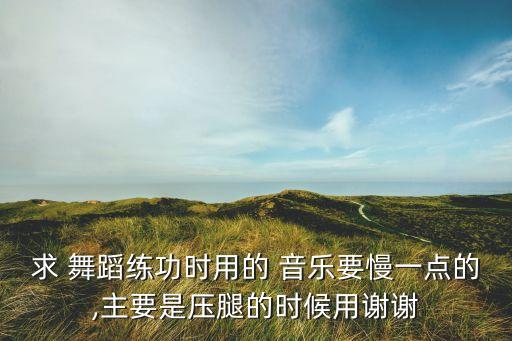 求 舞蹈练功时用的 音乐要慢一点的,主要是压腿的时候用谢谢