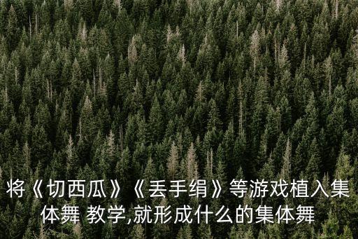 将《切西瓜》《丢手绢》等游戏植入集体舞 教学,就形成什么的集体舞