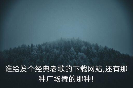 谁给发个经典老歌的下载网站,还有那种广场舞的那种!