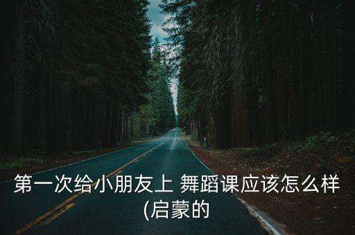 第一次给小朋友上 舞蹈课应该怎么样(启蒙的