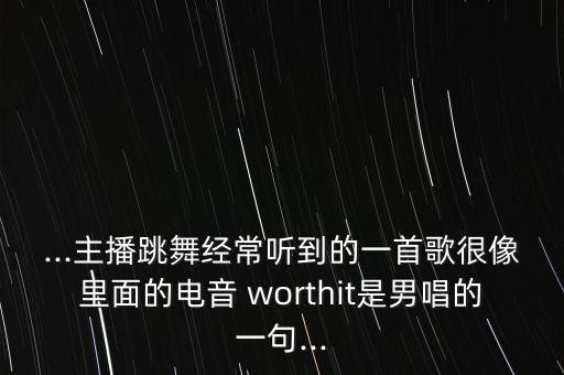 ...主播跳舞经常听到的一首歌很像里面的电音 worthit是男唱的一句...