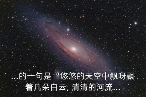 ...的一句是“悠悠的天空中飘呀飘着几朵白云, 清清的河流...
