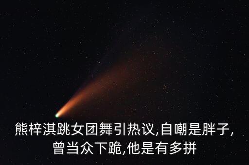 熊梓淇跳女团舞引热议,自嘲是胖子,曾当众下跪,他是有多拼