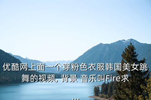 优酷网上面一个穿粉色衣服韩国美女跳舞的视频, 背景 音乐叫Fire求...