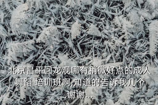  北京昌平回龙观哪有稍微好点的成人 舞蹈 培训班啊,知道的告诉我几个,谢谢...