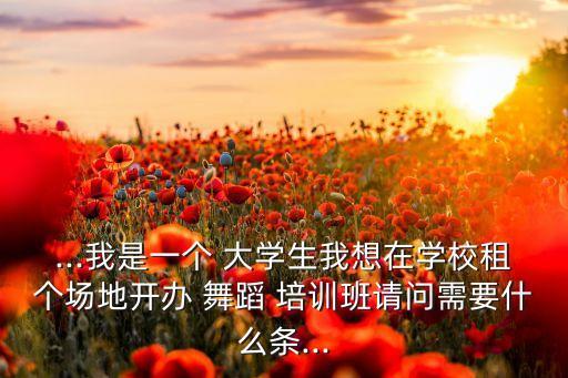 ...我是一个 大学生我想在学校租个场地开办 舞蹈 培训班请问需要什么条...