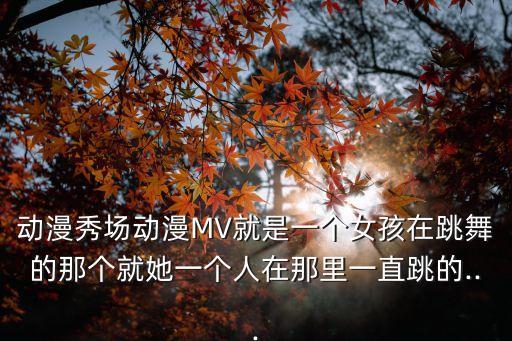 动漫秀场动漫MV就是一个女孩在跳舞的那个就她一个人在那里一直跳的...