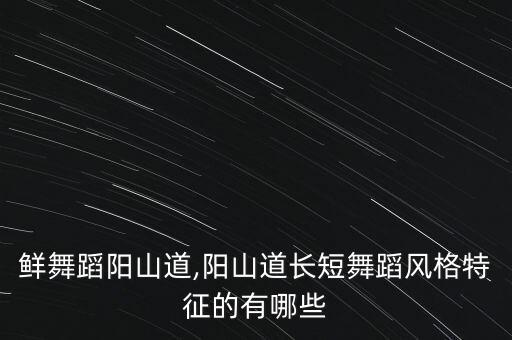 鲜舞蹈阳山道,阳山道长短舞蹈风格特征的有哪些