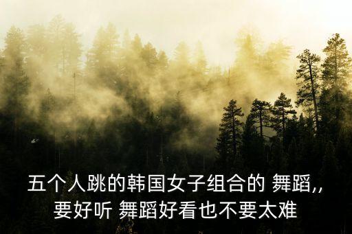 五个人跳的韩国女子组合的 舞蹈,,要好听 舞蹈好看也不要太难