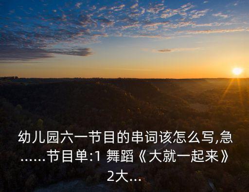  幼儿园六一节目的串词该怎么写,急……节目单:1 舞蹈《大就一起来》2大...