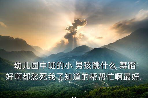  幼儿园中班的小 男孩跳什么 舞蹈好啊都愁死我了知道的帮帮忙啊最好...