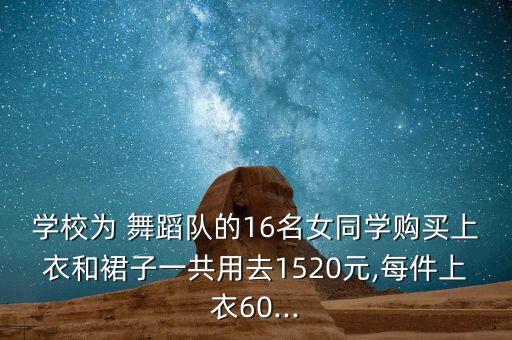 学校为 舞蹈队的16名女同学购买上衣和裙子一共用去1520元,每件上衣60...