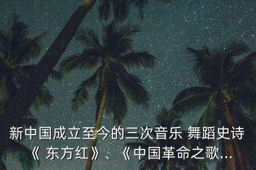 新中国成立至今的三次音乐 舞蹈史诗《 东方红》、《中国革命之歌...