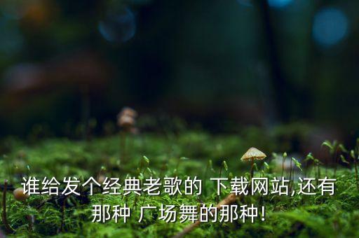 谁给发个经典老歌的 下载网站,还有那种 广场舞的那种!