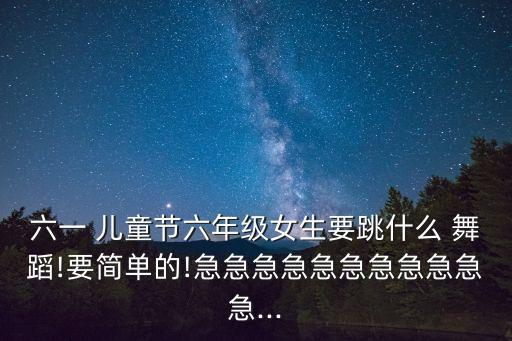 六一 儿童节六年级女生要跳什么 舞蹈!要简单的!急急急急急急急急急急急...
