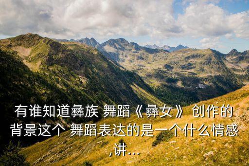 有谁知道彝族 舞蹈《彝女》 创作的背景这个 舞蹈表达的是一个什么情感,讲...