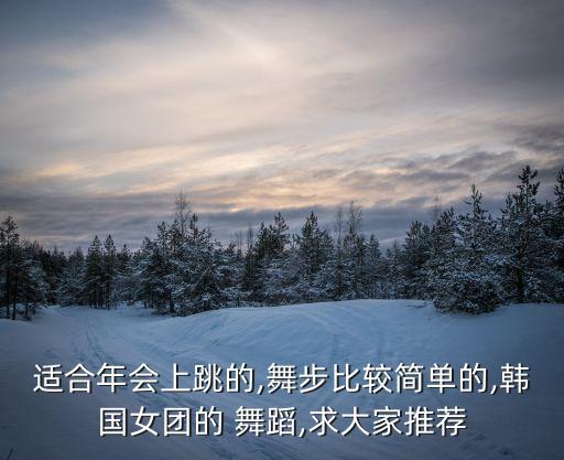 适合年会上跳的,舞步比较简单的,韩国女团的 舞蹈,求大家推荐