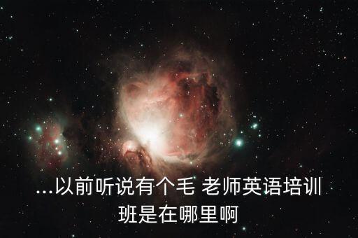 ...以前听说有个毛 老师英语培训班是在哪里啊