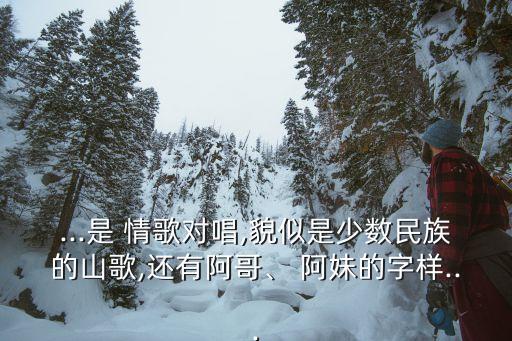 ...是 情歌对唱,貌似是少数民族的山歌,还有阿哥、 阿妹的字样...