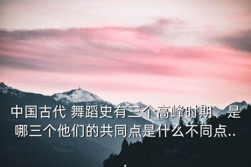 中国古代 舞蹈史有三个高峰时期、是哪三个他们的共同点是什么不同点...