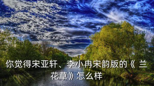 你觉得宋亚轩、李小冉宋韵版的《 兰花草》怎么样