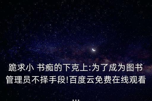 跪求小 书痴的下克上:为了成为图书管理员不择手段!百度云免费在线观看...