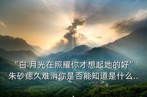 “白 月光在照耀你才想起她的好” 朱砂痣久难消你是否能知道是什么...
