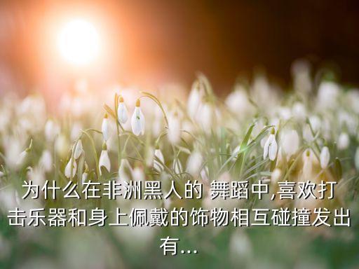 为什么在非洲黑人的 舞蹈中,喜欢打击乐器和身上佩戴的饰物相互碰撞发出有...