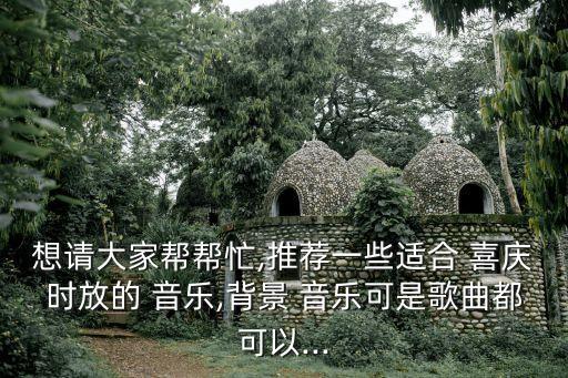 想请大家帮帮忙,推荐一些适合 喜庆时放的 音乐,背景 音乐可是歌曲都可以...