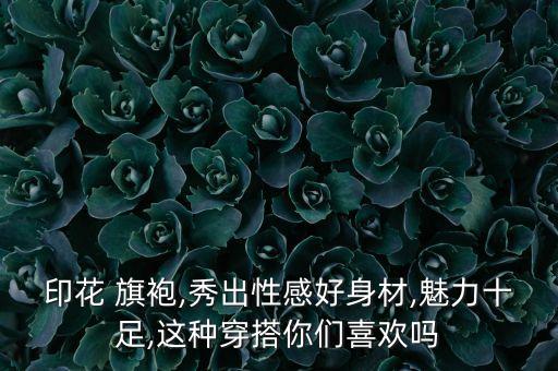 印花 旗袍,秀出性感好身材,魅力十足,这种穿搭你们喜欢吗