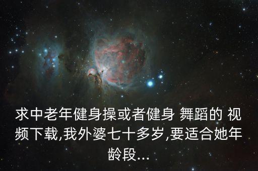 求中老年健身操或者健身 舞蹈的 视频下载,我外婆七十多岁,要适合她年龄段...