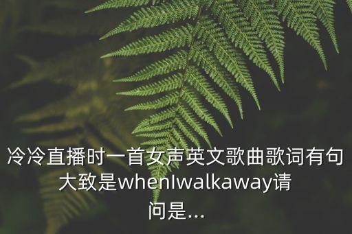 冷冷直播时一首女声英文歌曲歌词有句大致是whenIwalkaway请问是...