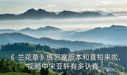 《 兰花草》练习室版本和直拍来啦,视频中宋亚轩有多认真
