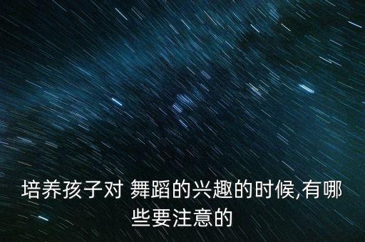 培养孩子对 舞蹈的兴趣的时候,有哪些要注意的