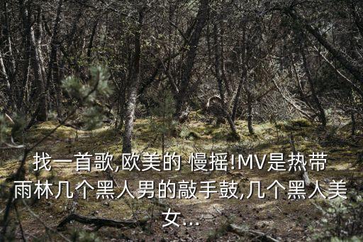 找一首歌,欧美的 慢摇!MV是热带雨林几个黑人男的敲手鼓,几个黑人美女...