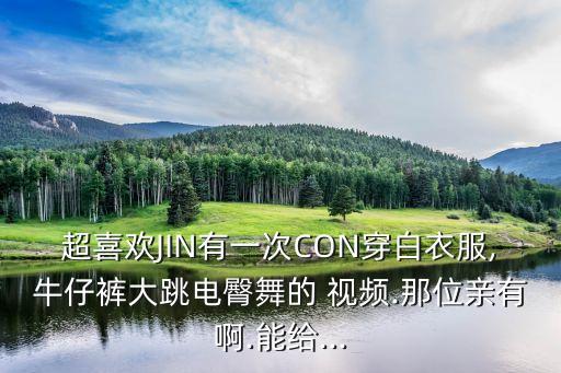 超喜欢JIN有一次CON穿白衣服,牛仔裤大跳电臀舞的 视频.那位亲有啊.能给...