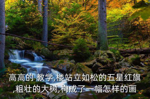 高高的 教学,楼站立如松的五星红旗,粗壮的大树,构成了一幅怎样的画