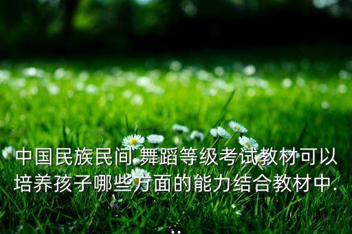 中国民族民间 舞蹈等级考试教材可以培养孩子哪些方面的能力结合教材中...