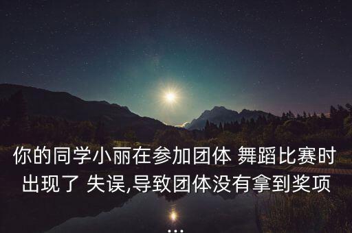 你的同学小丽在参加团体 舞蹈比赛时出现了 失误,导致团体没有拿到奖项...