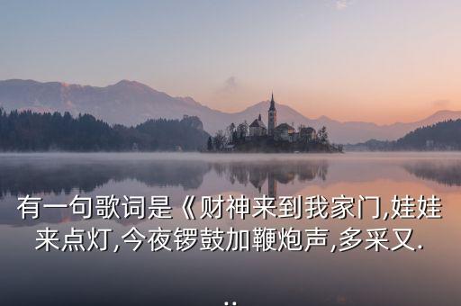 有一句歌词是《财神来到我家门,娃娃来点灯,今夜锣鼓加鞭炮声,多采又...