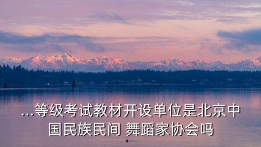 ...等级考试教材开设单位是北京中国民族民间 舞蹈家协会吗