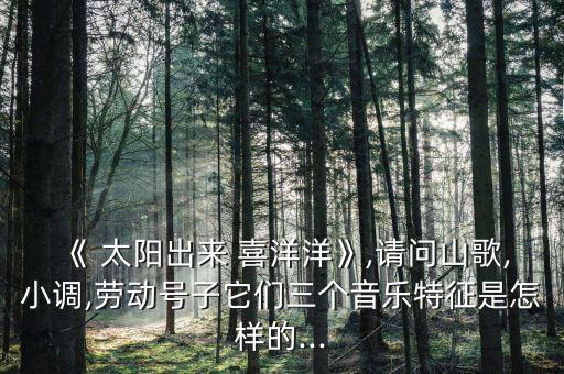《 太阳出来 喜洋洋》,请问山歌,小调,劳动号子它们三个音乐特征是怎样的...