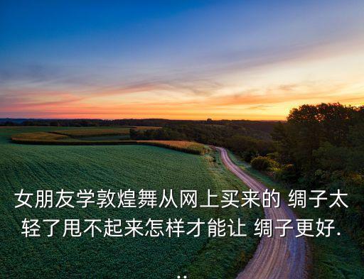 女朋友学敦煌舞从网上买来的 绸子太轻了甩不起来怎样才能让 绸子更好...