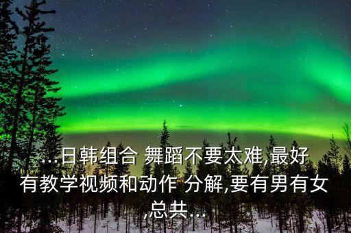 ...日韩组合 舞蹈不要太难,最好有教学视频和动作 分解,要有男有女,总共...