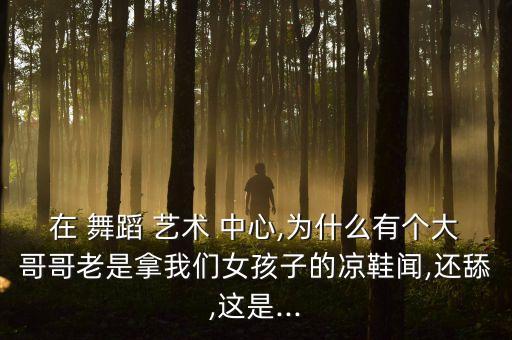 在 舞蹈 艺术 中心,为什么有个大哥哥老是拿我们女孩子的凉鞋闻,还舔,这是...