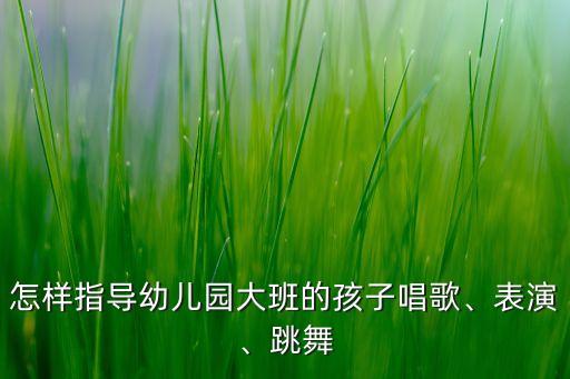 怎样指导幼儿园大班的孩子唱歌、表演、跳舞