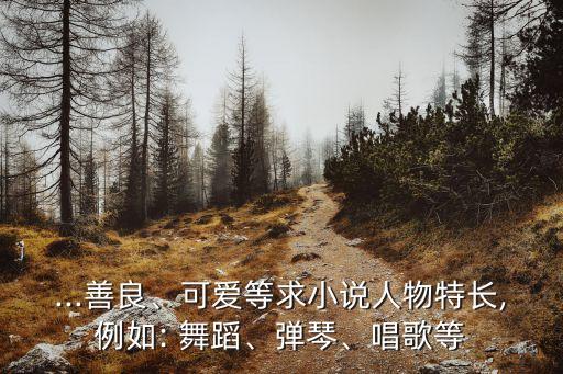 ...善良、可爱等求小说人物特长,例如: 舞蹈、弹琴、唱歌等