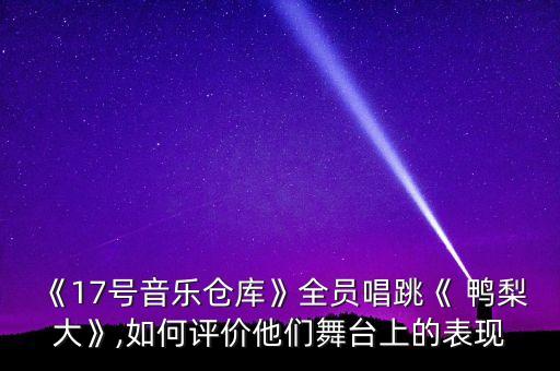 《17号音乐仓库》全员唱跳《 鸭梨大》,如何评价他们舞台上的表现